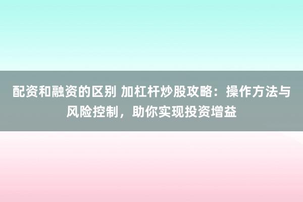 配资和融资的区别 加杠杆炒股攻略：操作方法与风险控制，助你实现投资增益