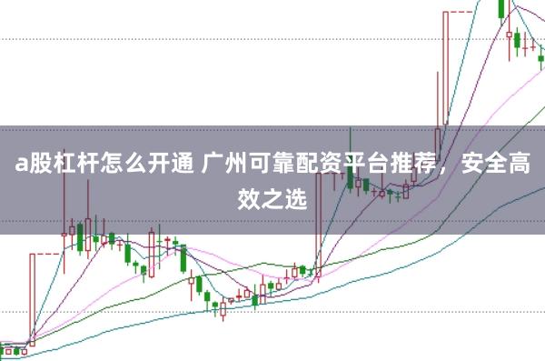 a股杠杆怎么开通 广州可靠配资平台推荐，安全高效之选