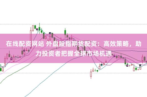 在线配资网站 外盘股指期货配资：高效策略，助力投资者把握全球市场机遇
