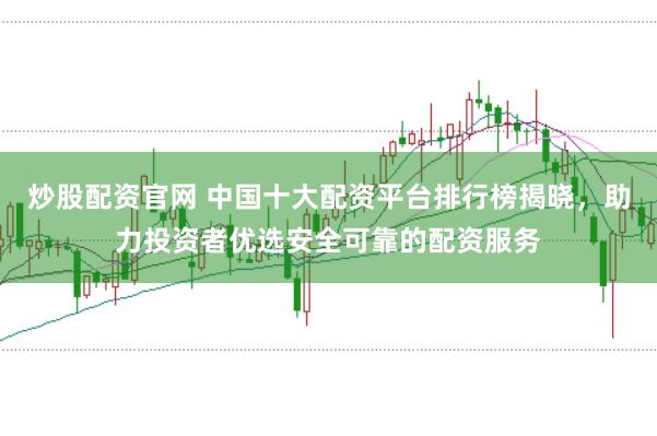 炒股配资官网 中国十大配资平台排行榜揭晓，助力投资者优选安全可靠的配资服务