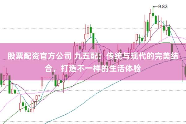股票配资官方公司 九五配：传统与现代的完美结合，打造不一样的生活体验