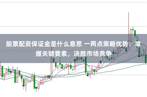 股票配资保证金是什么意思 一两点策略优势：掌握关键要素，决胜市场竞争
