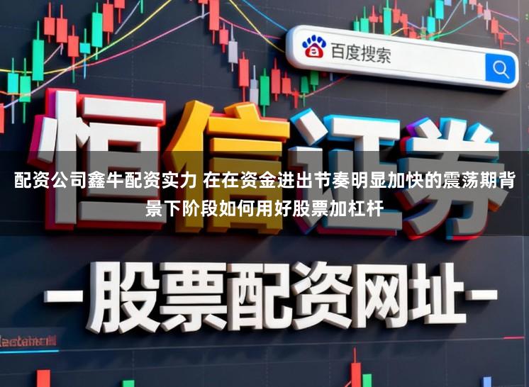 配资公司鑫牛配资实力 在在资金进出节奏明显加快的震荡期背景下阶段如何用好股票加杠杆