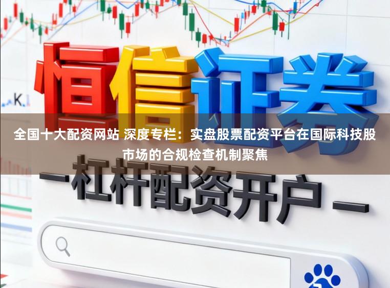 全国十大配资网站 深度专栏：实盘股票配资平台在国际科技股市场的合规检查机制聚焦