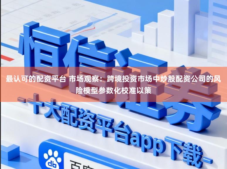 最认可的配资平台 市场观察：跨境投资市场中炒股配资公司的风险模型参数化校准以策