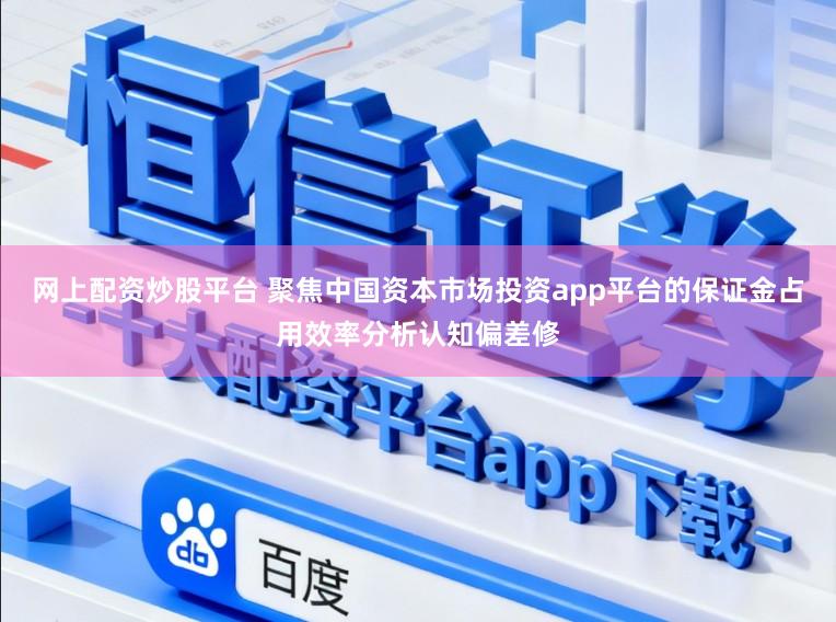 网上配资炒股平台 聚焦中国资本市场投资app平台的保证金占用效率分析认知偏差修