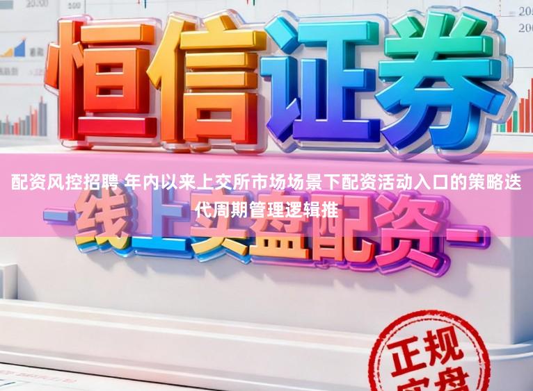 配资风控招聘 年内以来上交所市场场景下配资活动入口的策略迭代周期管理逻辑推