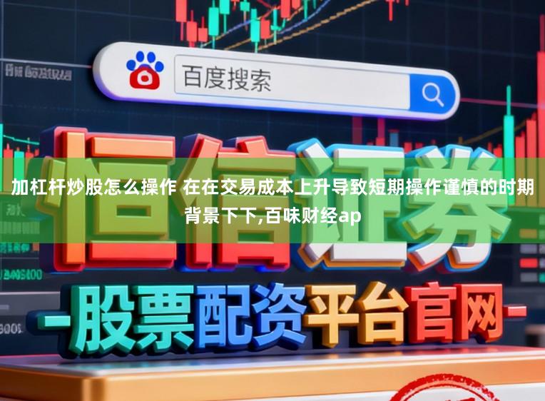 加杠杆炒股怎么操作 在在交易成本上升导致短期操作谨慎的时期背景下下,百味财经ap