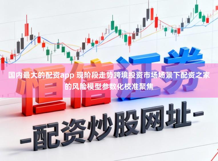 国内最大的配资app 现阶段走势跨境投资市场场景下配资之家的风险模型参数化校准聚焦