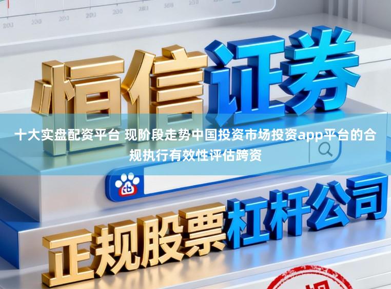 十大实盘配资平台 现阶段走势中国投资市场投资app平台的合规执行有效性评估跨资