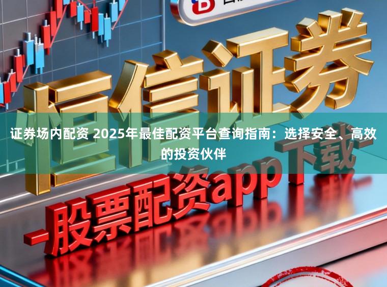 证券场内配资 2025年最佳配资平台查询指南：选择安全、高效的投资伙伴
