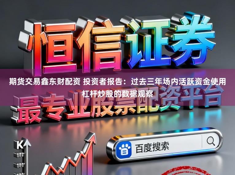 期货交易鑫东财配资 投资者报告：过去三年场内活跃资金使用杠杆炒股的数据观察