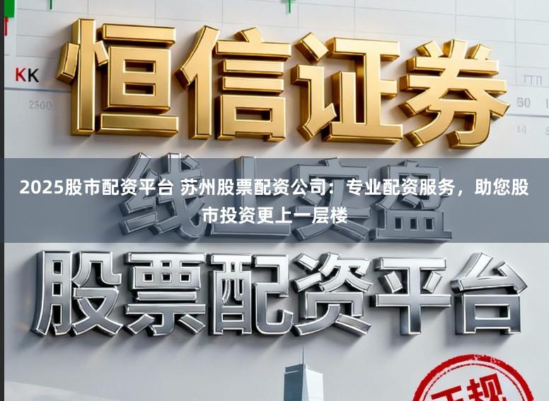 2025股市配资平台 苏州股票配资公司：专业配资服务，助您股市投资更上一层楼