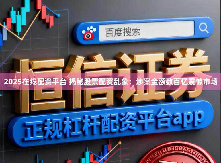 2025在线配资平台 揭秘股票配资乱象：涉案金额数百亿震惊市场