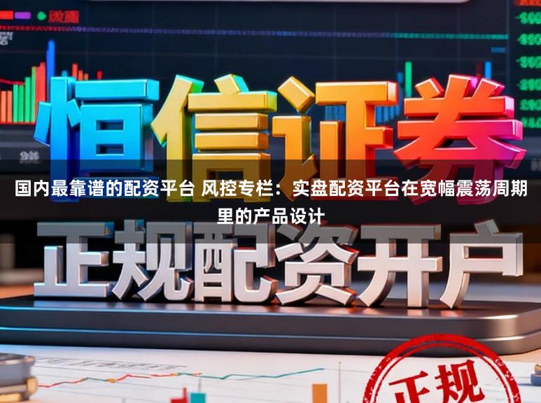 国内最靠谱的配资平台 风控专栏：实盘配资平台在宽幅震荡周期里的产品设计